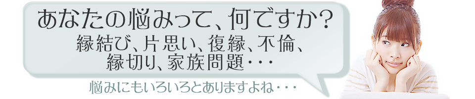 あなたの悩みって、何ですか？ 縁結び、片思い、復縁、不倫、縁切り、家族問題。悩みにもいろいろとありますよね。
